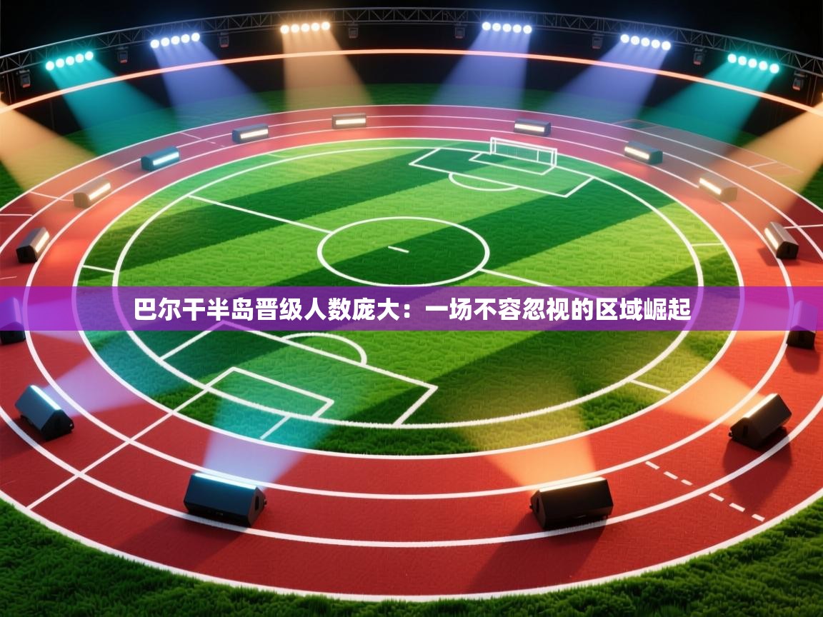 巴尔干半岛晋级人数庞大:一场不容忽视的区域崛起 第1张